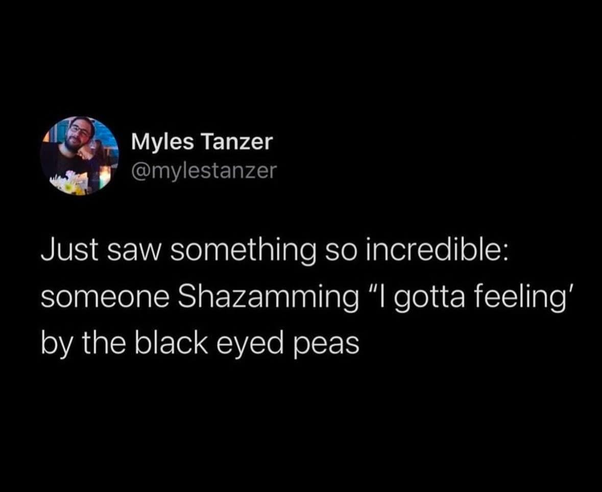Myles Tanzer @mylestanzer Just saw something so incredible: someone Shazamming "I gotta feeling' by the black eyed peas