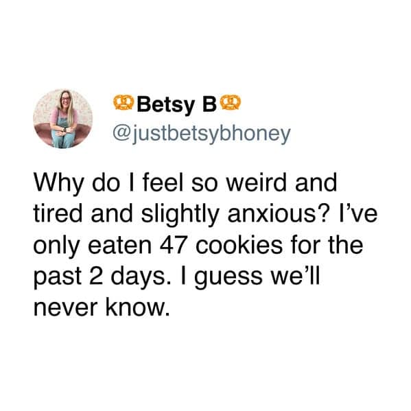 • Betsy B& @justbetsybhoney Why do I feel so weird and tired and slightly anxious? I've only eaten 47 cookies for the past 2 days. I guess we'll never know.