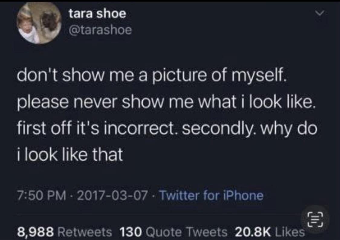 tara shoe @tarashoe don't show me a picture of myself. please never show me what i look like. first off it's incorrect. secondly. why do i look like that 7:50 PM - 2017-03-07 • Twitter for iPhone 8,988 Retweets 130 Quote Tweets 20.8K Likes