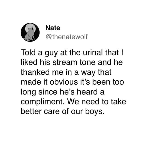 Nate @thenatewolf Told a guy at the urinal that I liked his stream tone and he thanked me in a way that made it obvious it's been too long since he's heard a compliment. We need to take better care of our boys.