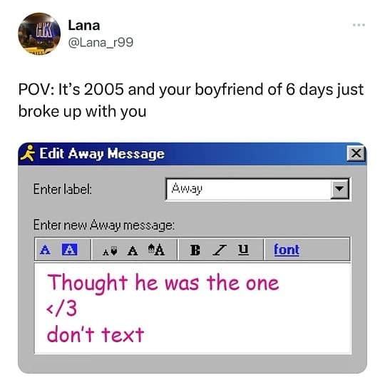 Lana @Lana_r99 POV: It's 2005 and your boyfriend of 6 days just broke up with you © Edit Away Message Enter label: Awau Enter new Awau message: × B 7 U font Thought he was the one