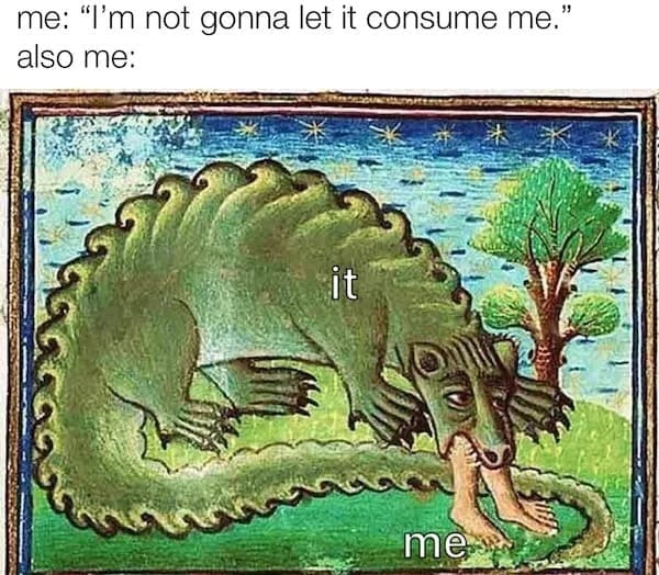 me: "I'm not gonna let it consume me. also me: it me