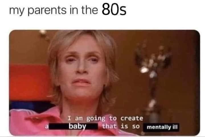 my parents in the 80s I am going to create baby that is so mentally ill