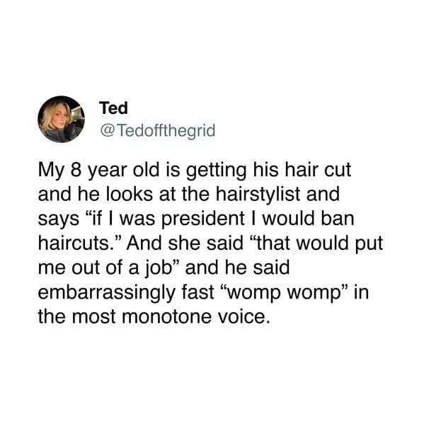 Ted @Tedoffthegrid My 8 year old is getting his hair cut and he looks at the hairstylist and says "if I was president I would ban haircuts." And she said "that would put me out of a job" and he said embarrassingly fast "womp womp" in the most monotone voice.