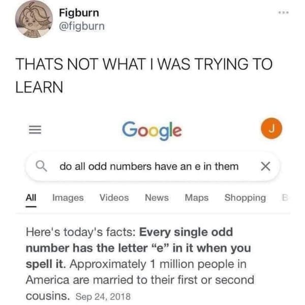 Figburn @figburn THATS NOT WHAT I WAS TRYING TO LEARN Google Q do all odd numbers have an e in them X All Images Videos News Maps Shopping Here's today's facts: Every single odd number has the letter "e" in it when you spell it. Approximately 1 million people in America are married to their first or second cousins. Sep 24, 2018