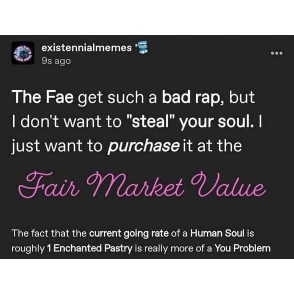existennialmemes '= 9s ago The Fae get such a bad rap, but I don't want to "steal" your soul. I just want to purchase it at the Fair Market Value The fact that the current going rate of a Human Soul is roughly 1 Enchanted Pastry is really more of a You Problem ...