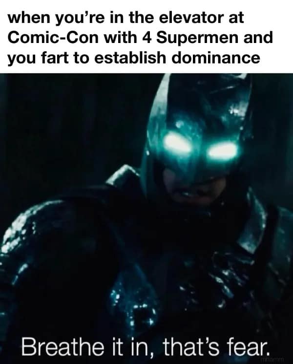 when you're in the elevator at Comic-Con with 4 Supermen and you fart to establish dominance Breathe it in, that's fear.