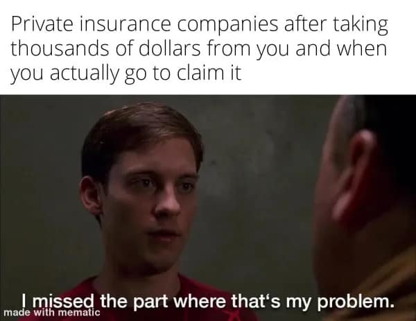 Private insurance companies after taking thousands of dollars from you and when you actually go to claim it made missed the part where that's my problem.