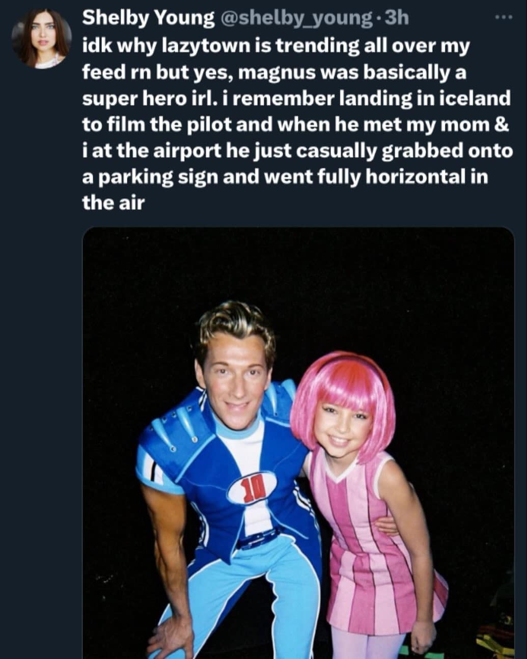 Shelby Young@shelby_young • 3h idk why lazytown is trending all over my feed rn but yes, magnus was basically a super hero irl. i remember landing in iceland to film the pilot and when he met my mom & i at the airport he just casually grabbed onto a parking sign and went fully horizontal in the air