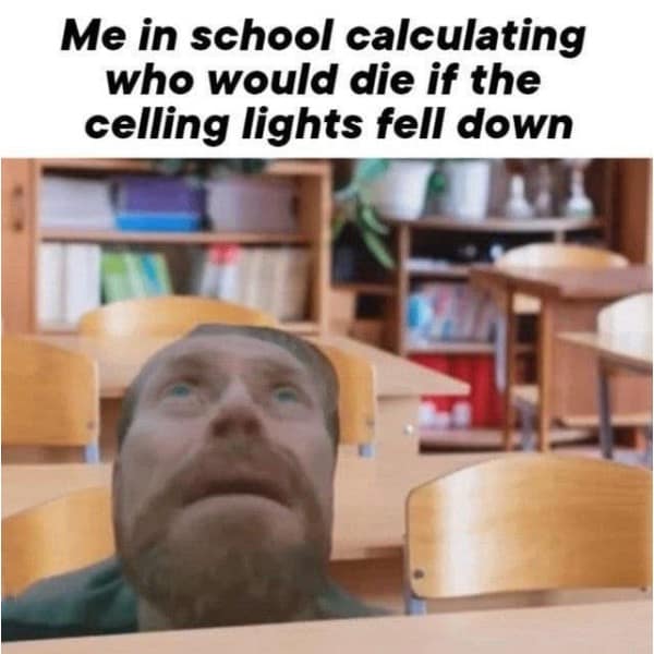 Me in school calculating who would die if the celling lights fell down