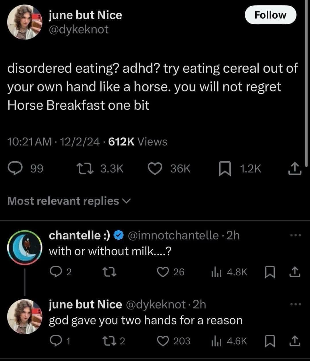 june but Nice @dykeknot Follow disordered eating? adhd? try eating cereal out of your own hand like a horse. you will not regret Horse Breakfast one bit 10:21 AM • 12/2/24 • 612K Views 99 12 3.3K 36K Most relevant replies v chantelle :) @imnotchantelle • 2h with or without milk....? 2 26 Ill 4.8K june but Nice @dykeknot •2h god gave you two hands for a reason 1 172 203 Ill 4.6K 1.2K 企 ••• 企 • 4. 企