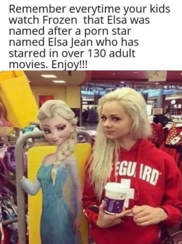 Remember everytime your kids watch Frozen that Elsa was named after a porn star named Elsa lean who has starred in over 130 adult movies. Enjoy!!! IGU IRD