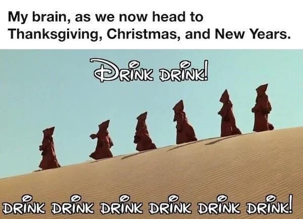 My brain, as we now head to Thanksgiving, Christmas, and New Years. DRINK DRINK! DRINK DRINK DRINK DRINK DRINK DRINK!