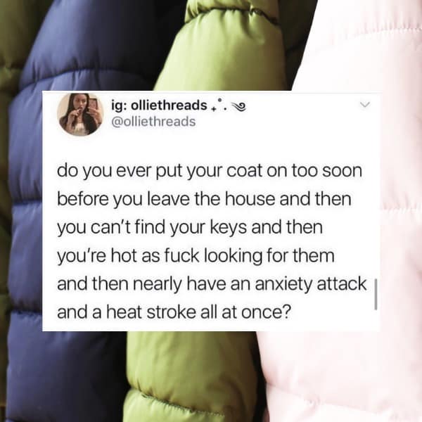 ig: olliethreads +* @olliethreads do you ever put your coat on too soon before you leave the house and then you can't find your keys and then you're hot as fuck looking for them and then nearly have an anxiety attack and a heat stroke all at once?