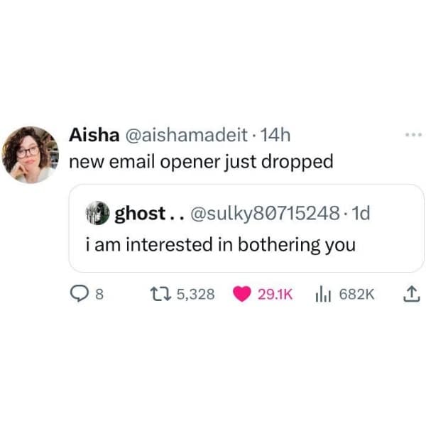 Aisha @aishamadeit • 14h new email opener just dropped i ghost. @sulky80715248•1d i am interested in bothering you 8 t7 5,328 29.1K iht 682K 企