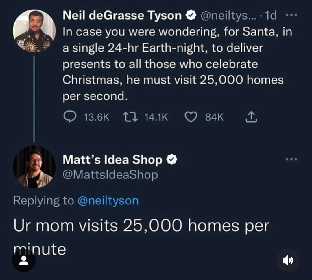 Neil deGrasse Tyson @neiltys... • 1d ..• In case you were wondering, for Santa, in a single 24-hr Earth-night, to deliver presents to all those who celebrate Christmas, he must visit 25,000 homes per second. 13.6K L7 14.1K 84K Matt's Idea Shop @MattsIdeaShop Replying to @neiltyson Ur mom visits 25,000 homes per minute .. •
