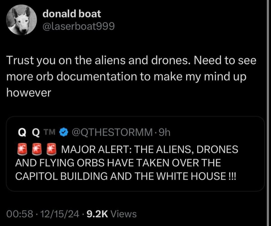 donald boat @laserboat999 Trust you on the aliens and drones. Need to see more orb documentation to make my mind up however Q Q TM @QTHESTORMM • 9h MAJOR ALERT: THE ALIENS, DRONES AND FLYING ORBS HAVE TAKEN OVER THE CAPITOL BUILDING AND THE WHITE HOUSE !!! 00:58 • 12/15/24 • 9.2K Views