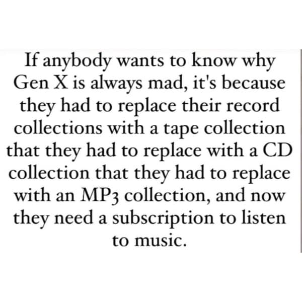 If anybody wants to know why Gen X is always mad, it's because they had to replace their record collections with a tape collection that they had to replace with a CD collection that they had to replace with an MP3 collection, and now they need a subscription to listen to music.