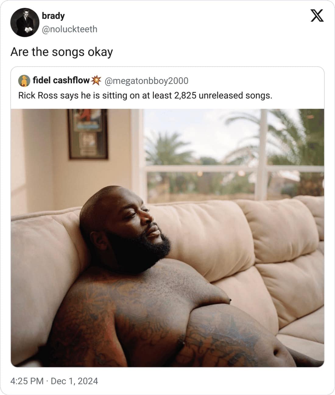 brady @noluckteeth Are the songs okay fidel cashflow @megatonbboy2000 Rick Ross says he is sitting on at least 2,825 unreleased songs. 4:25 PM • Dec 1, 2024