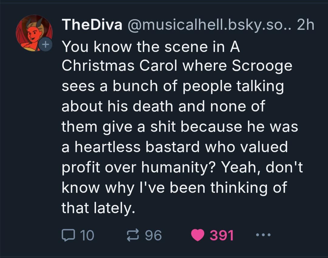 TheDiva @musicalhell.bsky.so. 2h You know the scene in A Christmas Carol where Scrooge sees a bunch of people talking about his death and none of them give a shit because he was a heartless bastard who valued profit over humanity? Yeah, don't know why I've been thinking of that lately. 3 96 • 391