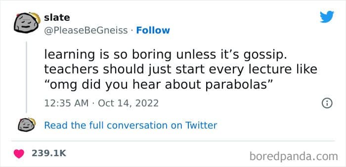 learning is so boring unless it's gossip. teachers should just start every lecture like "omg did you hear about parabolas"