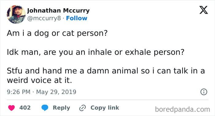 Am i a dog or cat person? Idk man, are you an inhale or exhale person? Stfu and hand me a damn animal so i can talk in a weird voice at it.