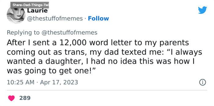 After I sent a 12,000 word letter to my parents coming out as trans, my dad texted me: "I always wanted a daughter, I had no idea this was how I was going to get one!"
