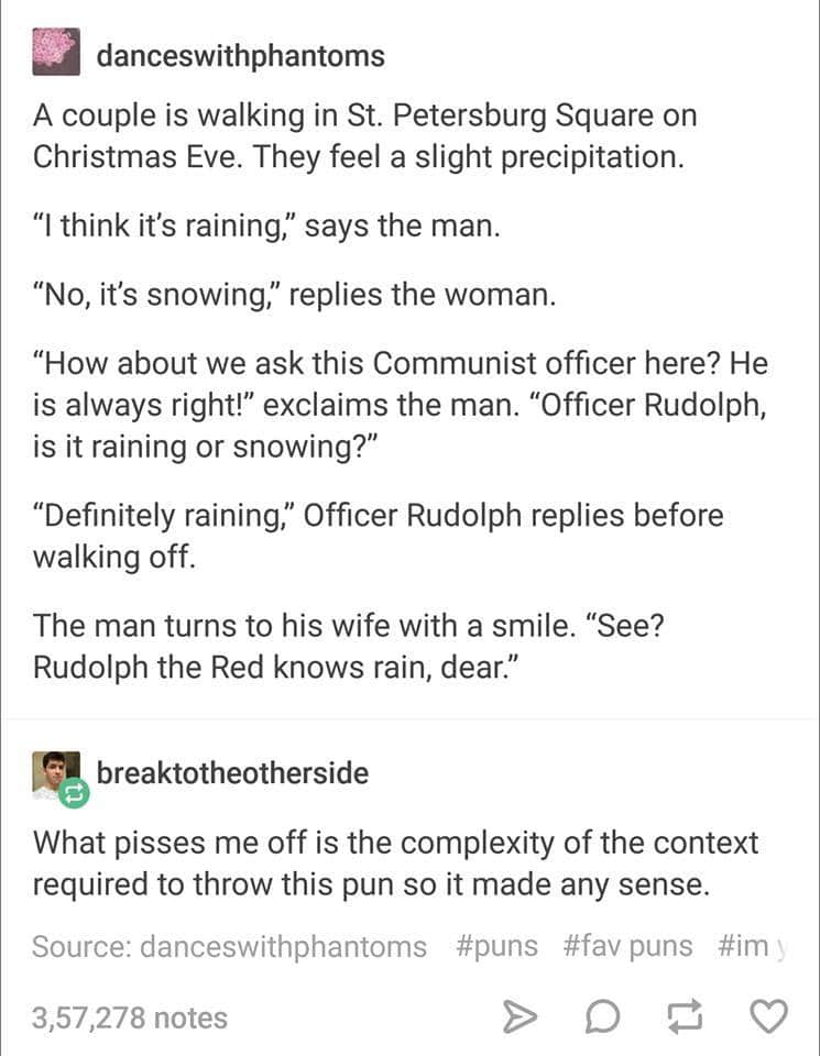 A couple is walking in St. Petersburg Square on Christmas Eve. They feel a slight precipitation. "I think it's raining," says the man. "No, it's snowing," replies the woman. "How about we ask this Communist officer here? He is always right!" exclaims the man. "Officer Rudolph, is it raining or snowing?" "Definitely raining"" Officer Rudolph replies before walking off. The man turns to his wife with a smile. "See? Rudolph the Red knows rain, dear."