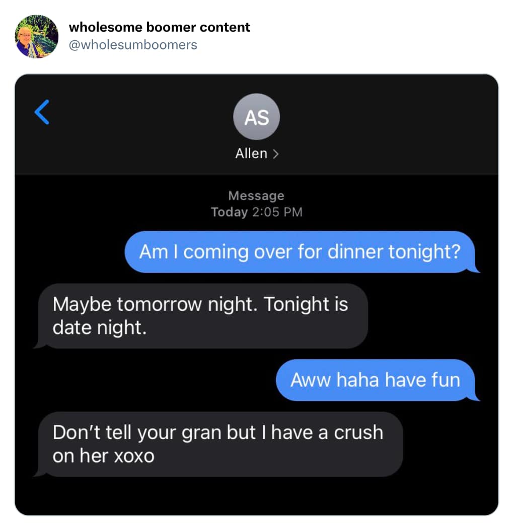 Am I coming over for dinner tonight? Maybe tomorrow night. Tonight is date night. Aww haha have fun Don't tell your gran but I have a crush on her xoxo