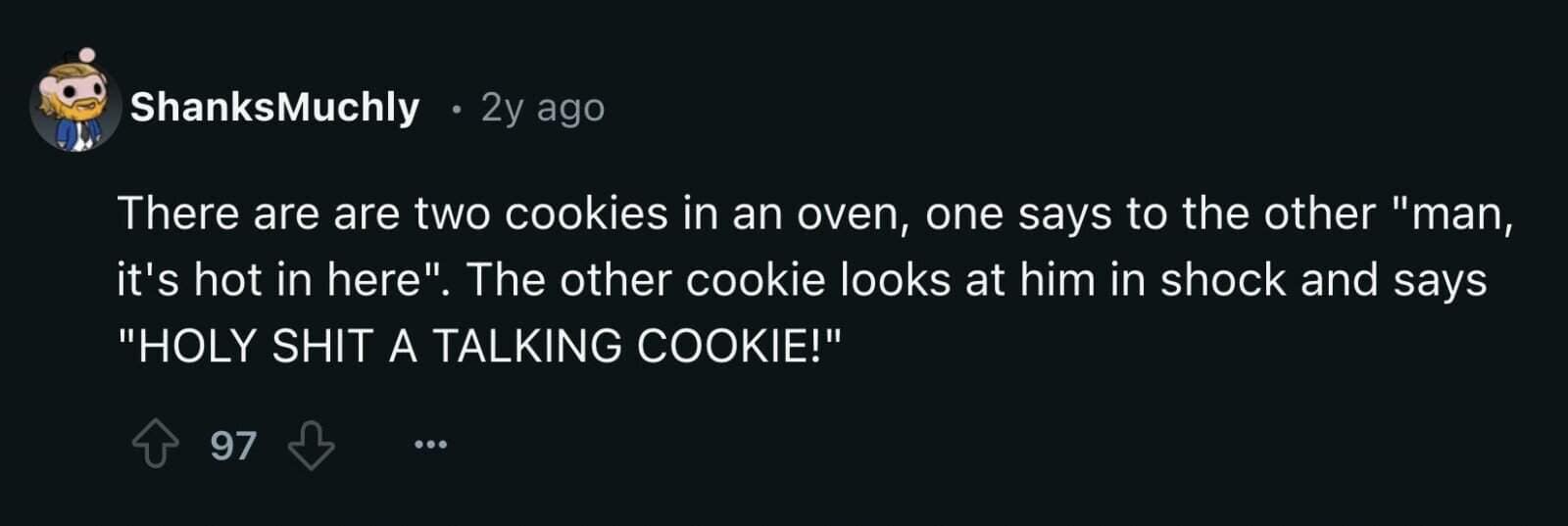 There are are two cookies in an oven, one says to the other "man, it's hot in here". The other cookie looks at him in shock and says