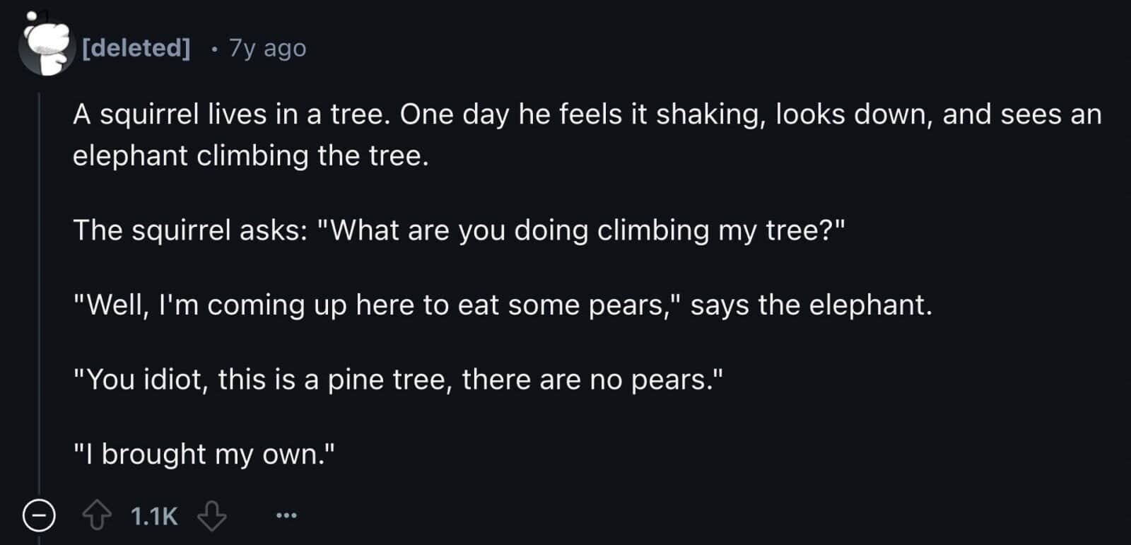 A squirrel lives in a tree. One day he feels it shaking, looks down, and sees an elephant climbing the tree. The squirrel asks: "What are you doing climbing my tree?" "Well, I'm coming up here to eat some pears," says the elephant. "You idiot, this is a pine tree, there are no pears." "I brought my own."
