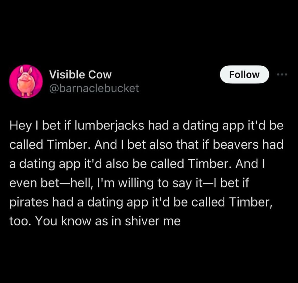 Visible Cow @barnaclebucket Follow Hey I bet if lumberjacks had a dating app it'd be called Timber. And I bet also that if beavers had a dating app it'd also be called Timber. And I even bet—hell, I'm willing to say it—l bet if pirates had a dating app it'd be called Timber, too. You know as in shiver me
