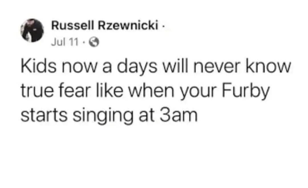 Russell Rzewnicki - Jul 11 • G Kids now a days will never know true fear like when your Furby starts singing at 3am