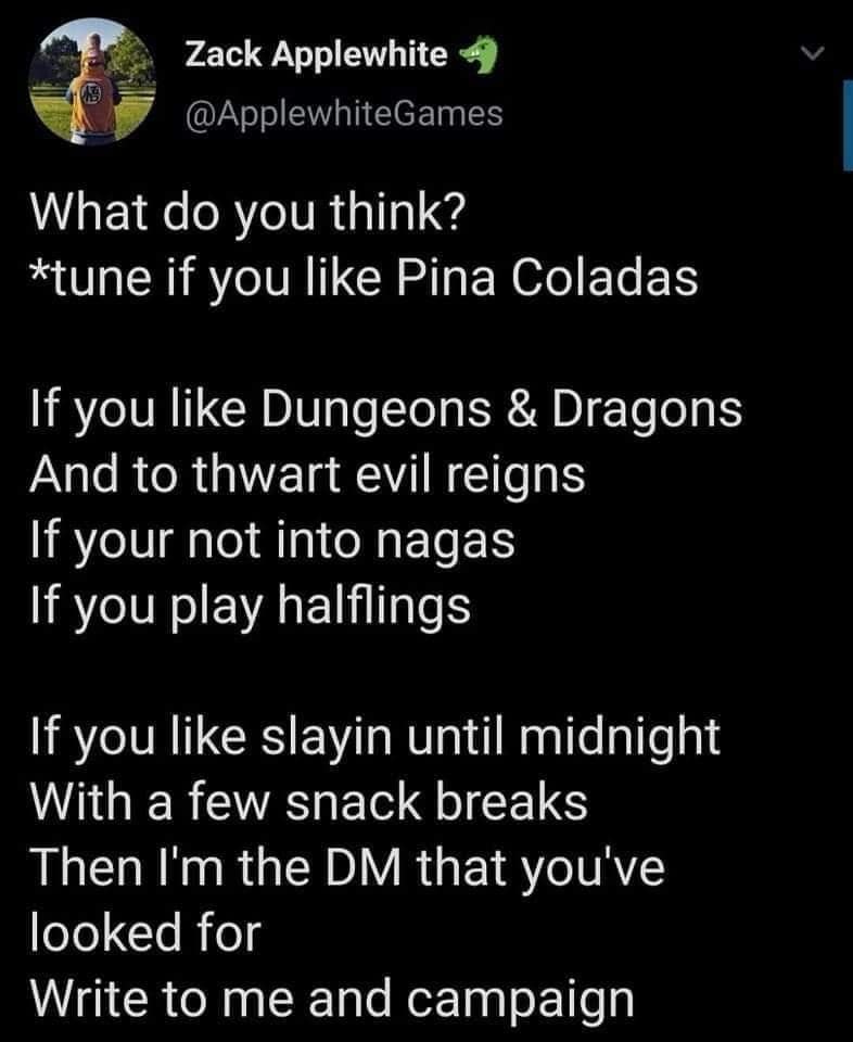 Zack Applewhite 4 @ApplewhiteGames What do you think? *tune if you like Pina Coladas If you like Dungeons & Dragons And to thwart evil reigns If your not into nagas If you play halflings If you like slayin until midnight With a few snack breaks Then I'm the DM that you've looked for Write to me and campaign