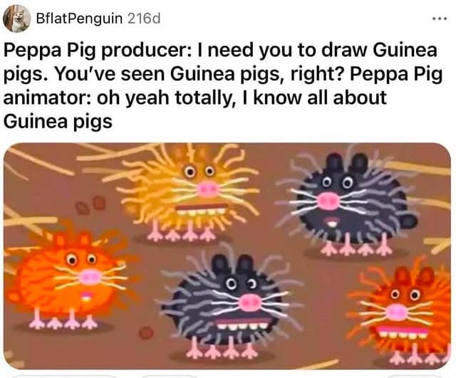 BflatPenguin 216d Peppa Pig producer: I need you to draw Guinea pigs. You've seen Guinea pigs, right? Peppa Pig animator: oh yeah totally, I know all about Guinea pigs