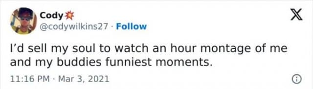 Cody# @codywilkins27 • Follow I'd sell my soul to watch an hour montage of me and my buddies funniest moments. 11:16 PM • Mar 3, 2021 X ©