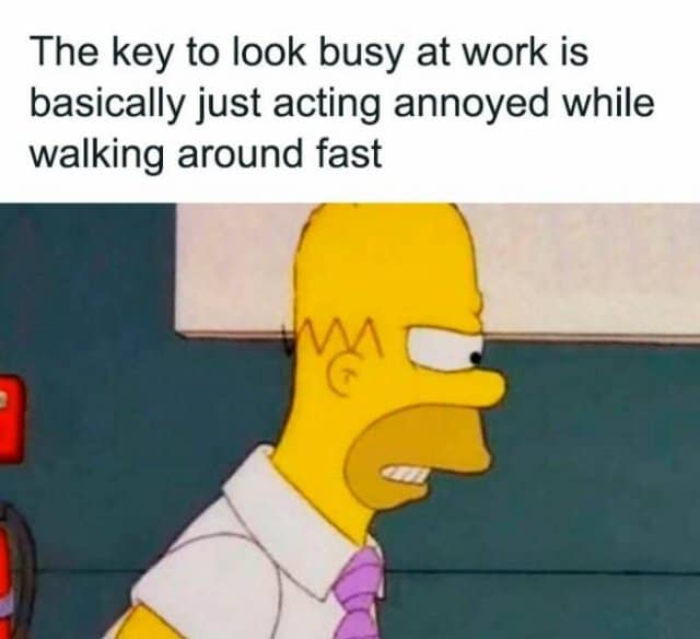 The key to look busy at work is basically just acting annoyed while walking around fast