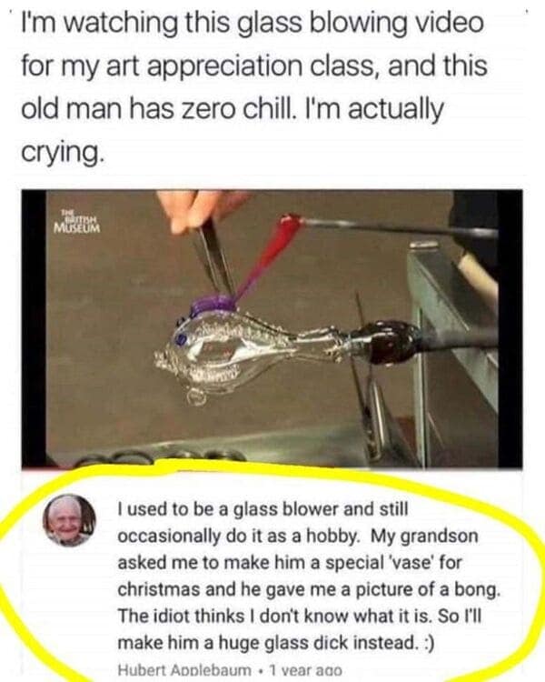 I'm watching this glass blowing video for my art appreciation class, and this old man has zero chill. I'm actually crying.