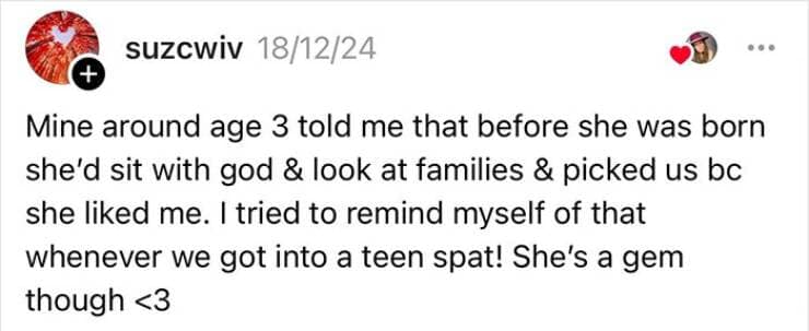 Mine around age 3 told me that before she was born she'd sit with god & look at families & picked us bc she liked me. I tried to remind myself of that whenever we got into a teen spat! She's a gem though
