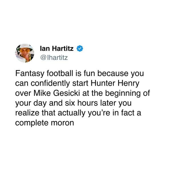 Fantasy football is fun because you can confidently start Hunter Henry over Mike Gesicki at the beginning of your day and six hours later you realize that actually you're in fact a complete moron