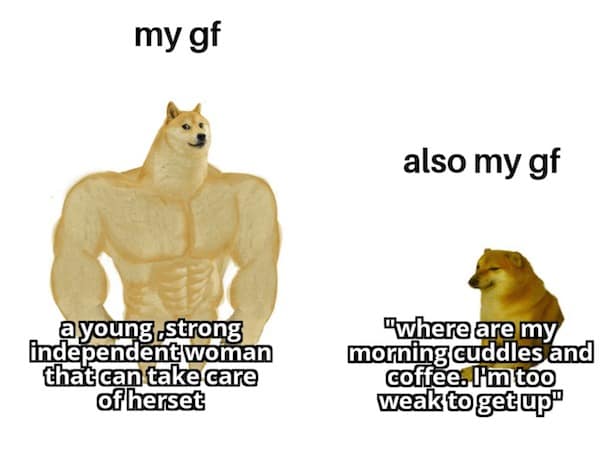 my gf a young strong independent woman that can take care of herset also my gf "where are my morning cuddles and coffee. I'm too weak to get up"
