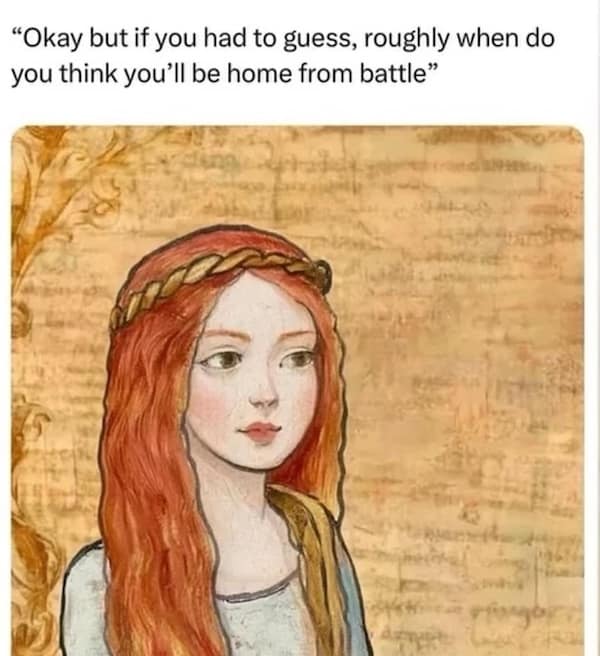 "Okay but if you had to guess, roughly when do you think you'll be home from battle"