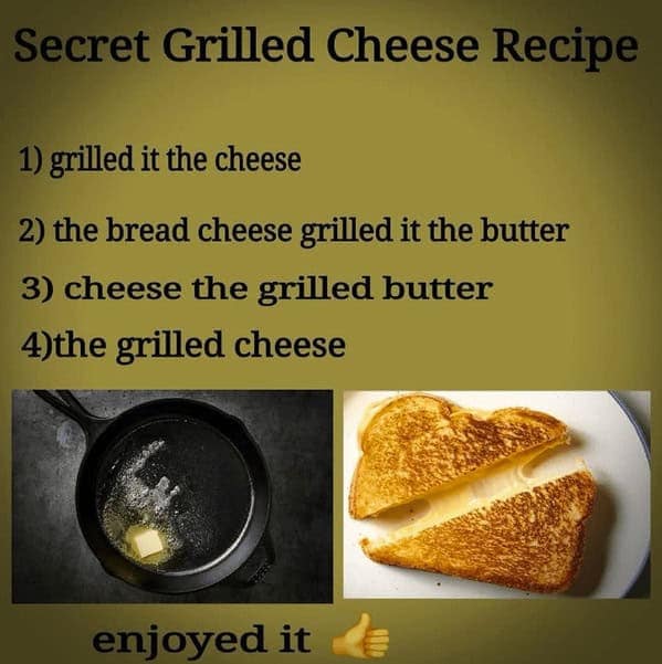 Secret Grilled Cheese Recipe 1) grilled it the cheese 2) the bread cheese grilled it the butter 3) cheese the grilled butter 4)the grilled cheese