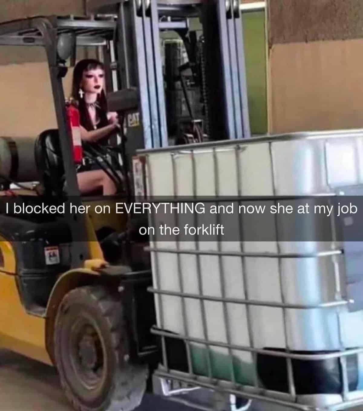 I blocked her on EVERYTHING and now she at my job on the forklift