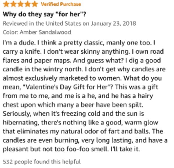 I'm a dude. I think a pretty classic, manly one too. I carry a knife. I don't wear skinny anything. I own road flares and paper maps. And guess what? I dig a good candle in the wintry north. I don't get why candles are almost exclusively marketed to women. What do you mean, "Valentine's Day Gift for Her'? This was a gift from me to me, and me is a he, and he has a hairy chest upon which many a beer have been spilt. Seriously, when it's freezing cold and the sun is hibernating, there's nothing like a good, warm glow