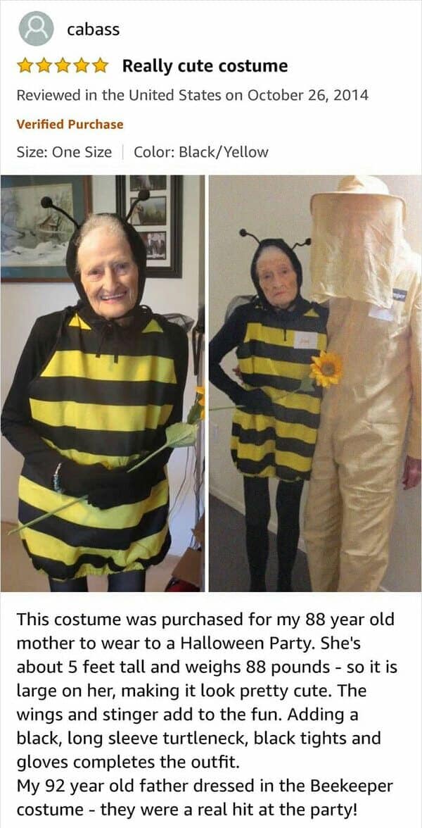 This costume was purchased for my 88 year old mother to wear to a Halloween Party. She's about 5 feet tall and weighs 88 pounds - so it is large on her, making it look pretty cute. The wings and stinger add to the fun. Adding a black, long sleeve turtleneck, black tights and gloves completes the outfit. My 92 year old father dressed in the Beekeeper costume - they were a real hit at the party!
