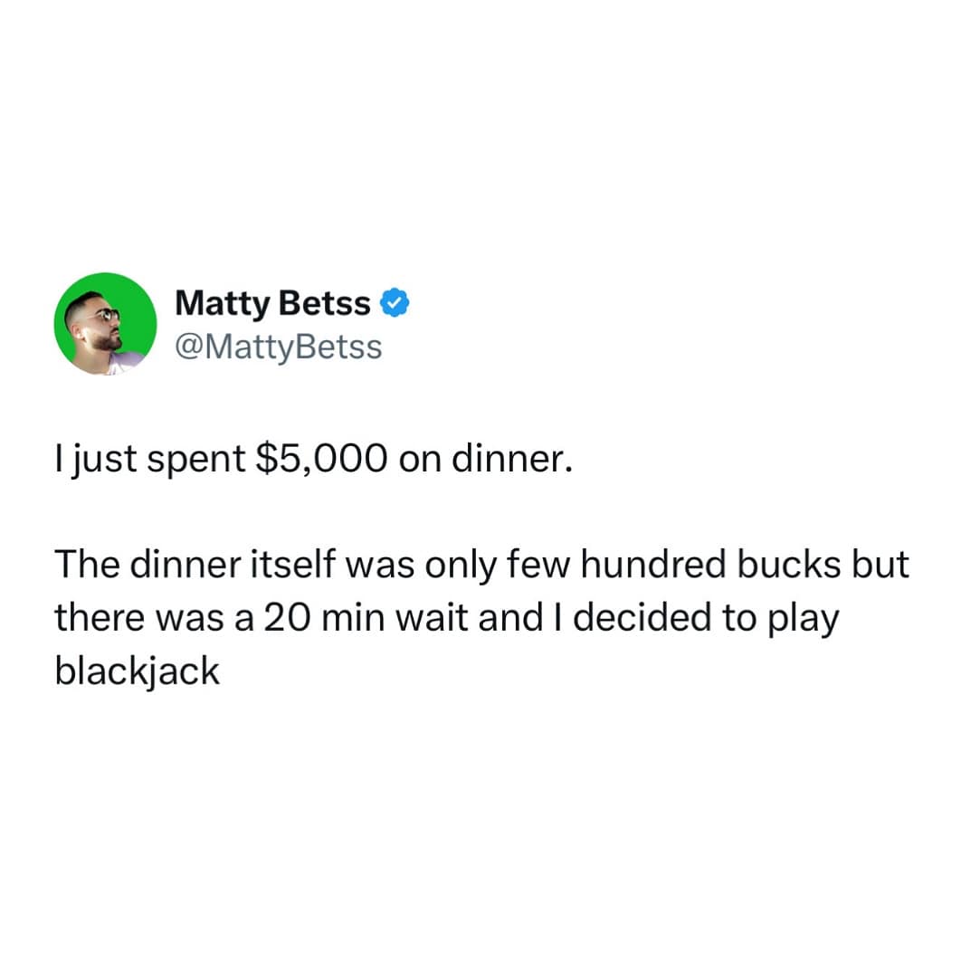 I just spent $5,000 on dinner. The dinner itself was only few hundred bucks but there was a 20 min wait and I decided to play blackjack