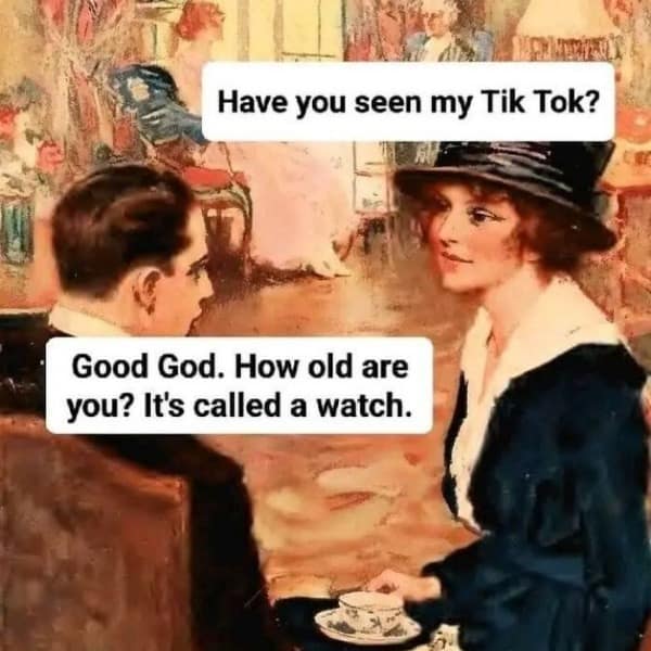 Have you seen my Tik Tok? Good God. How old are you? It's called a watch.