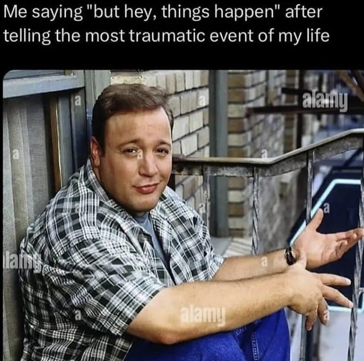 Me saying "but hey, things happen" after telling the most traumatic event of my life