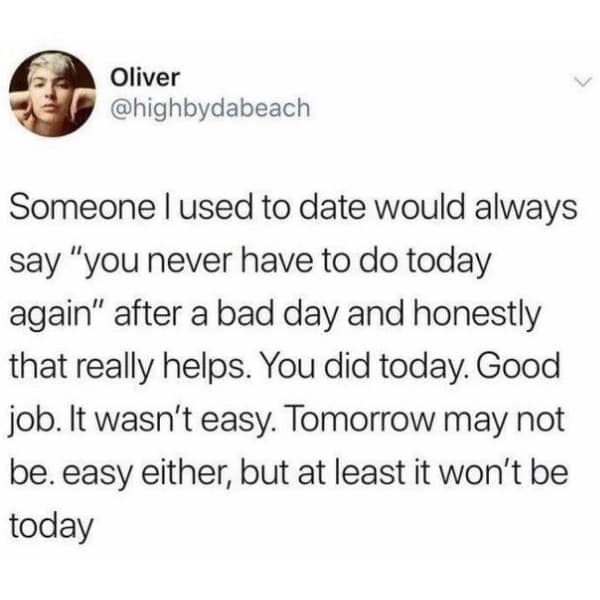 Someone I used to date would always say "you never have to do today again" after a bad day and honestly that really helps. You did today. Good job. It wasn't easy. Tomorrow may not be. easy either, but at least it won't be today